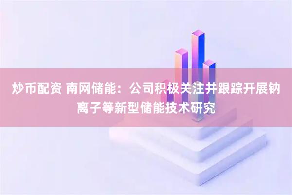 炒幣配資 南網(wǎng)儲能：公司積極關注并跟蹤開展鈉離子等新型儲能技術研究