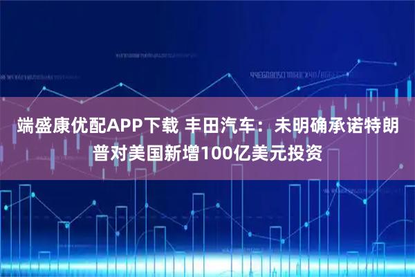 端盛康優(yōu)配APP下載 豐田汽車：未明確承諾特朗普對美國新增100億美元投資