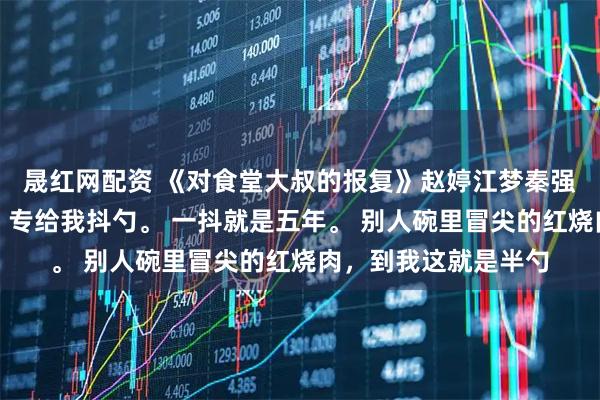 晟紅網(wǎng)配資 《對(duì)食堂大叔的報(bào)復(fù)》趙婷江夢秦強(qiáng)食堂打菜的王大叔，專給我抖勺。 一抖就是五年。 別人碗里冒尖的紅燒肉，到我這就是半勺