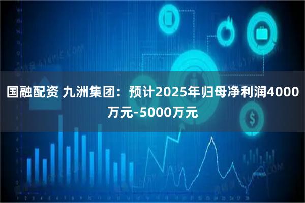 國融配資 九洲集團：預計2025年歸母凈利潤4000萬元-5000萬元