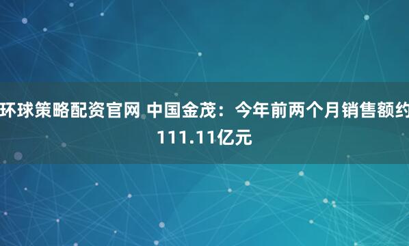 環球策略配資官網 中國金茂：今年前兩個月銷售額約111.11億元