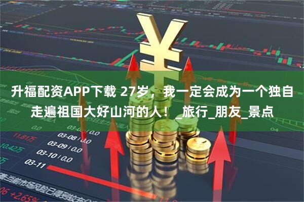升福配資APP下載 27歲，我一定會成為一個獨自走遍祖國大好山河的人！_旅行_朋友_景點