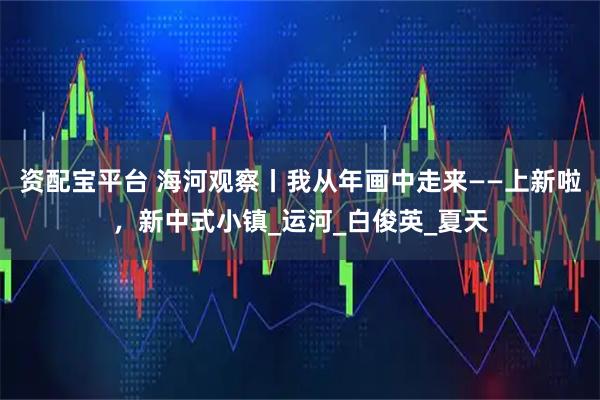 資配寶平臺 海河觀察丨我從年畫中走來——上新啦，新中式小鎮_運河_白俊英_夏天