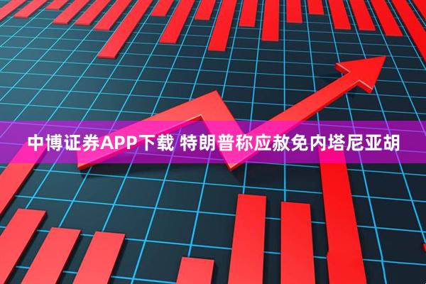 中博證券APP下載 特朗普稱應(yīng)赦免內(nèi)塔尼亞胡