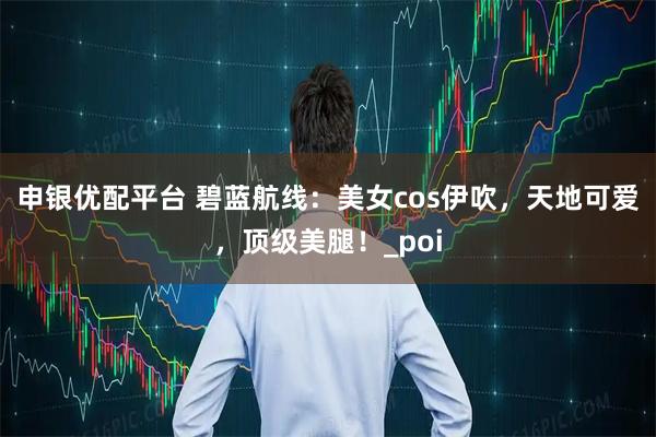 申銀優(yōu)配平臺(tái) 碧藍(lán)航線：美女cos伊吹，天地可愛，頂級(jí)美腿！_poi