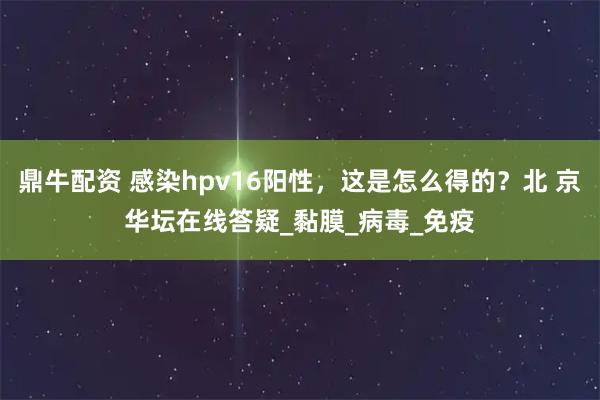 鼎牛配資 感染hpv16陽(yáng)性，這是怎么得的？北 京華壇在線答疑_黏膜_病毒_免疫
