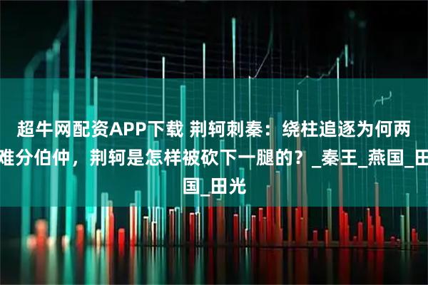 超牛網配資APP下載 荊軻刺秦：繞柱追逐為何兩人難分伯仲，荊軻是怎樣被砍下一腿的？_秦王_燕國_田光