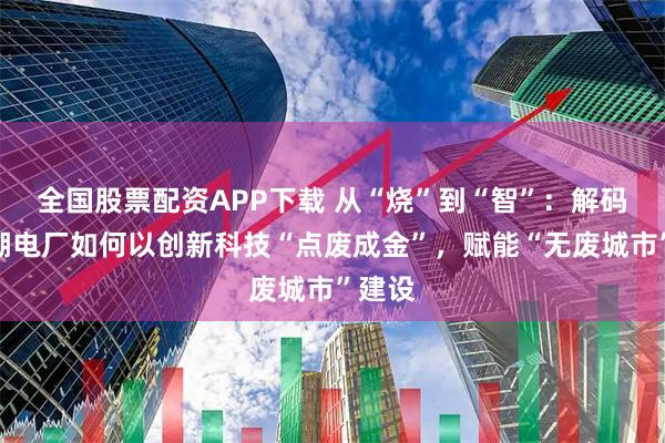 全國股票配資APP下載 從“燒”到“智”：解碼南太湖電廠如何以創(chuàng)新科技“點廢成金”，賦能“無廢城市”建設(shè)