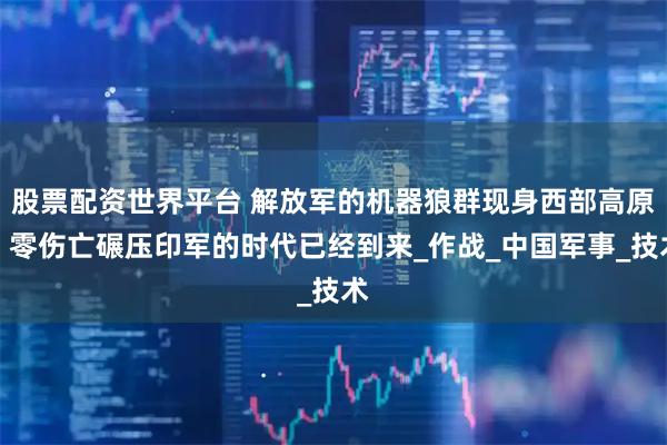 股票配資世界平臺 解放軍的機器狼群現身西部高原，零傷亡碾壓印軍的時代已經到來_作戰_中國軍事_技術