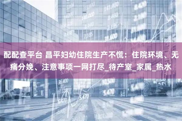配配查平臺 昌平婦幼住院生產不慌：住院環境、無痛分娩、注意事項一網打盡_待產室_家屬_熱水