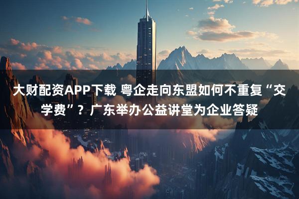 大財(cái)配資APP下載 粵企走向東盟如何不重復(fù)“交學(xué)費(fèi)”？廣東舉辦公益講堂為企業(yè)答疑