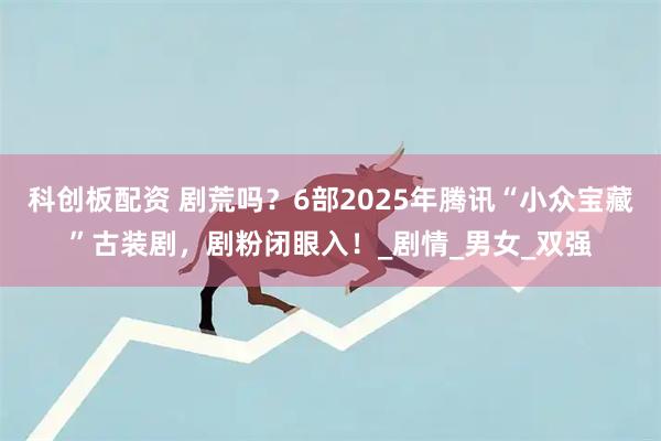 科創板配資 劇荒嗎？6部2025年騰訊“小眾寶藏”古裝劇，劇粉閉眼入！_劇情_男女_雙強
