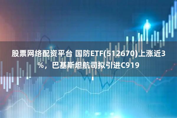 股票網絡配資平臺 國防ETF(512670)上漲近3%，巴基斯坦航司擬引進C919