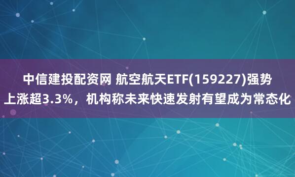 中信建投配資網 航空航天ETF(159227)強勢上漲超3.3%，機構稱未來快速發射有望成為常態化