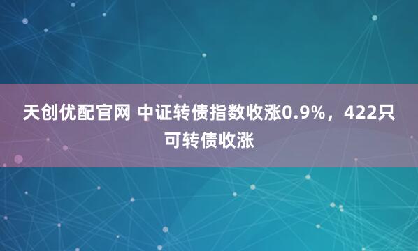 天創優配官網 中證轉債指數收漲0.9%，422只可轉債收漲