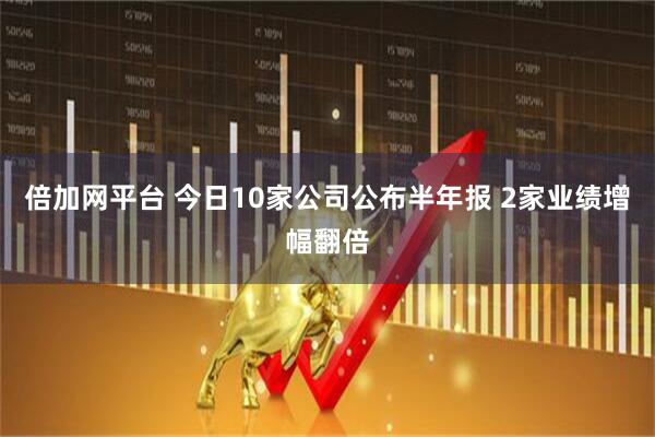 倍加網(wǎng)平臺 今日10家公司公布半年報 2家業(yè)績增幅翻倍