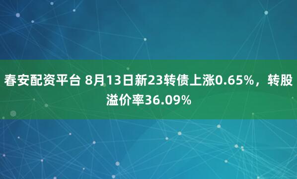 春安配資平臺 8月13日新23轉(zhuǎn)債上漲0.65%，轉(zhuǎn)股溢價率36.09%