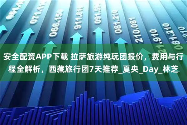 安全配資APP下載 拉薩旅游純玩團報價，費用與行程全解析，西藏旅行團7天推薦_夏央_Day_林芝