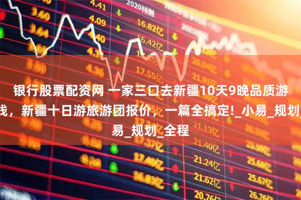 銀行股票配資網(wǎng) 一家三口去新疆10天9晚品質(zhì)游多少錢，新疆十日游旅游團報價，一篇全搞定!_小易_規(guī)劃_全程