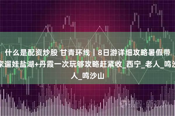 什么是配資炒股 甘青環線｜8日游詳細攻略暑假帶全家遛娃鹽湖+丹霞一次玩夠攻略趕緊收_西寧_老人_鳴沙山
