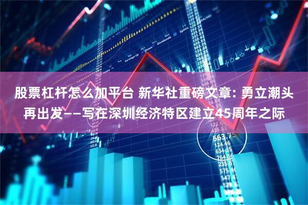 股票杠桿怎么加平臺 新華社重磅文章: 勇立潮頭再出發——寫在深圳經濟特區建立45周年之際